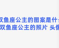 双鱼座公主的图案是什么(双鱼座公主的照片 头像)